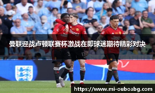 曼联迎战卢顿联赛杯激战在即球迷期待精彩对决
